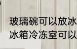 玻璃碗可以放冰箱冷冻室吗 玻璃碗放冰箱冷冻室可以吗