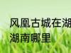 风凰古城在湖南哪个城市 凤凰古城在湖南哪里