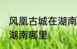 风凰古城在湖南哪个城市 凤凰古城在湖南哪里