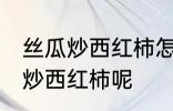 丝瓜炒西红柿怎么做好吃 怎么做丝瓜炒西红柿呢