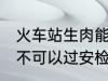 火车站生肉能过安检吗 火车站生肉可不可以过安检