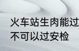 火车站生肉能过安检吗 火车站生肉可不可以过安检