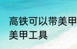 高铁可以带美甲工具吗 高铁能不能带美甲工具