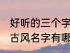 好听的三个字古风名字 好听的三个字古风名字有哪些