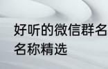 好听的微信群名称大全 好听的微信群名称精选