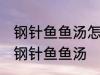 钢针鱼鱼汤怎样做好喝 怎样做好喝的钢针鱼鱼汤