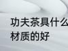 功夫茶具什么材质的好 功夫茶具哪些材质的好