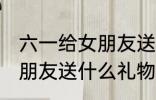 六一给女朋友送什么好 六一可以给女朋友送什么礼物