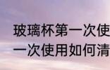 玻璃杯第一次使用怎样清洗 玻璃杯第一次使用如何清洗
