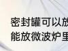 密封罐可以放微波炉里吗 密封罐能不能放微波炉里