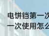 电饼铛第一次使用如何清洗 电饼铛第一次使用怎么清洗
