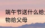 端午节送什么给父母 端午节送哪些礼物给父母