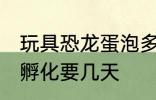 玩具恐龙蛋泡多长时间 恐龙蛋玩具水孵化要几天