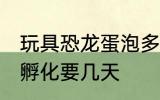 玩具恐龙蛋泡多长时间 恐龙蛋玩具水孵化要几天