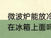微波炉能放冷藏柜上吗 微波炉可以放在冰箱上面吗