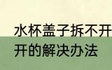 水杯盖子拆不开怎么办 水杯盖子拧不开的解决办法