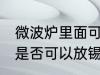 微波炉里面可以放锡纸吗 微波炉里面是否可以放锡纸